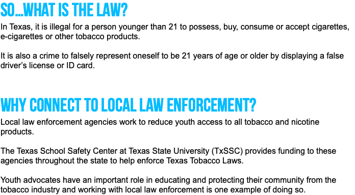 So…what is the law? In Texas, it is illegal for a person younger than 21 to possess, buy, consume or accept cigarettes, e-cigarettes or other tobacco products. It is also a crime to falsely represent oneself to be 21 years of age or older by displaying a false driver’s license or ID card. Why connect to local law enforcement? Local law enforcement agencies work to reduce youth access to all tobacco and nicotine products. The Texas School Safety Center at Texas State University (TxSSC) provides funding to these agencies throughout the state to help enforce Texas Tobacco Laws. Youth advocates have an important role in educating and protecting their community from the tobacco industry and working with local law enforcement is one example of doing so. 