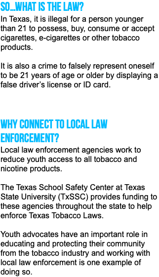So…what is the law? In Texas, it is illegal for a person younger than 21 to possess, buy, consume or accept cigarettes, e-cigarettes or other tobacco products. It is also a crime to falsely represent oneself to be 21 years of age or older by displaying a false driver’s license or ID card. Why connect to local law enforcement? Local law enforcement agencies work to reduce youth access to all tobacco and nicotine products. The Texas School Safety Center at Texas State University (TxSSC) provides funding to these agencies throughout the state to help enforce Texas Tobacco Laws. Youth advocates have an important role in educating and protecting their community from the tobacco industry and working with local law enforcement is one example of doing so. 